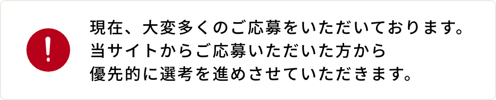 現在、大変多くのご応募をいただいております。当サイトからご応募いただいた方から優先的に選考を進めさせていただきます。